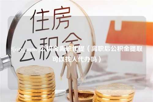 巴中公积金离职代提（离职后公积金提取可以找人代办吗）