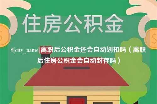 巴中离职后公积金还会自动划扣吗（离职后住房公积金会自动封存吗）