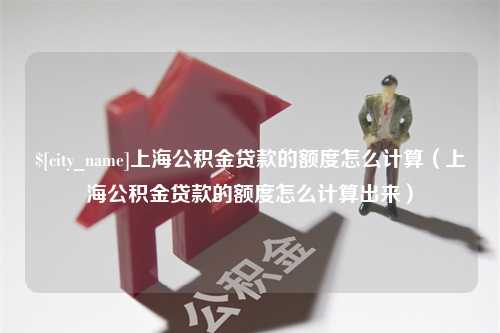 巴中上海公积金贷款的额度怎么计算（上海公积金贷款的额度怎么计算出来）